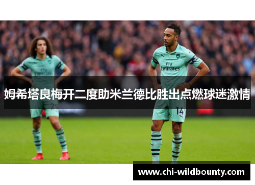 姆希塔良梅开二度助米兰德比胜出点燃球迷激情