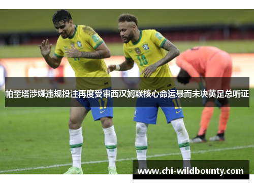 帕奎塔涉嫌违规投注再度受审西汉姆联核心命运悬而未决英足总听证